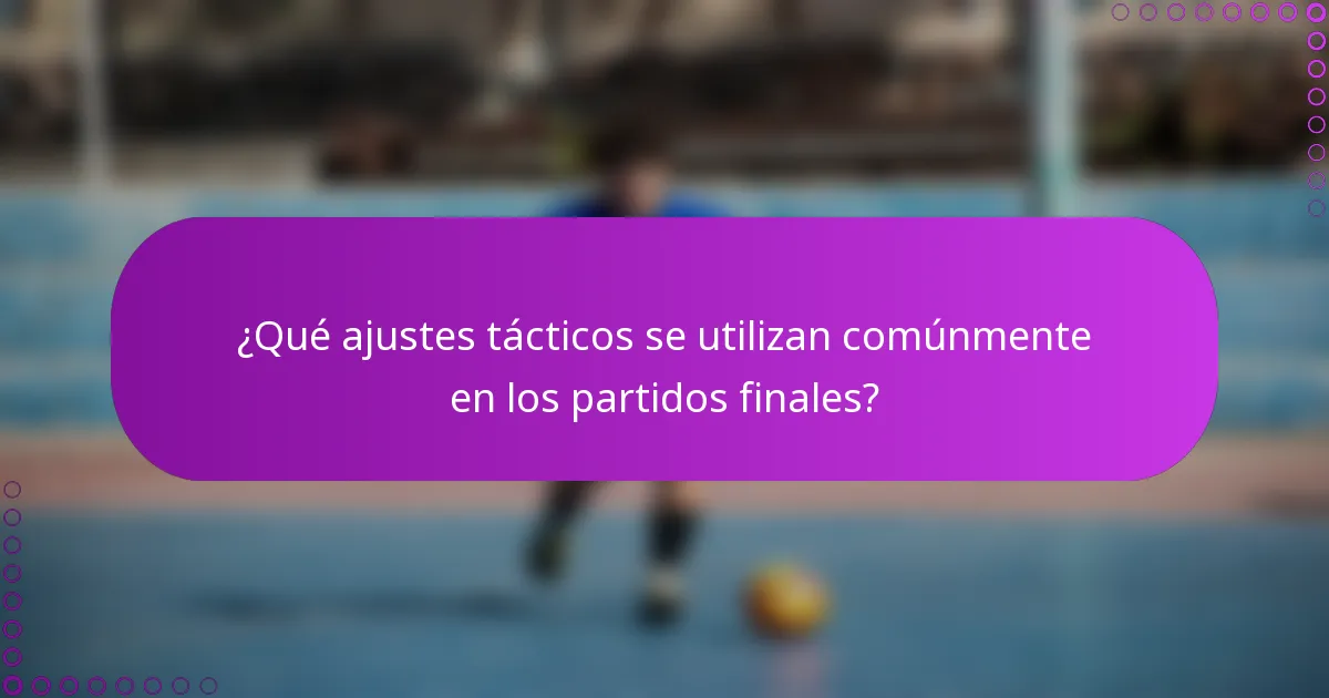 ¿Qué ajustes tácticos se utilizan comúnmente en los partidos finales?